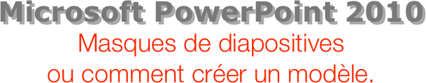 Microsoft PowerPoint 2010
Masques de diapositives  ou comment créer un modèle.